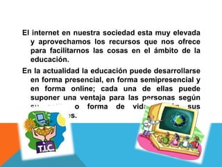 El internet en nuestra sociedad esta muy elevada
y aprovechamos los recursos que nos ofrece
para facilitarnos las cosas en el ámbito de la
educación.
En la actualidad la educación puede desarrollarse
en forma presencial, en forma semipresencial y
en forma online; cada una de ellas puede
suponer una ventaja para las personas según
su estilo o forma de vida, según sus
necesidades.
 
