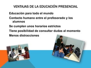 VENTAJAS DE LA EDUCACIÓN PRESENCIAL
Educación para todo el mundo
Contacto humano entre el profesorado y los
alumnos
Se cumplen unos horarios estrictos
Tiene posibilidad de consultar dudas al momento
Menos distracciones
 
