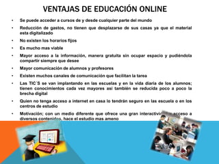 VENTAJAS DE EDUCACIÓN ONLINE
• Se puede acceder a cursos de y desde cualquier parte del mundo
• Reducción de gastos, no tienen que desplazarse de sus casas ya que el material
esta digitalizado
• No existen los horarios fijos
• Es mucho mas viable
• Mayor acceso a la información, manera gratuita sin ocupar espacio y pudiéndola
compartir siempre que desee
• Mayor comunicación de alumnos y profesores
• Existen muchos canales de comunicación que facilitan la tarea
• Las TIC´S se van implantando en las escuelas y en la vida diaria de los alumnos;
tienen conocimientos cada vez mayores así también se reducida poco a poco la
brecha digital
• Quien no tenga acceso a internet en casa lo tendrán seguro en las escuela o en los
centros de estudio
• Motivación; con un medio diferente que ofrece una gran interactividad y acceso a
diversos contenidos, hace el estudio mas ameno
 