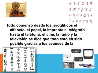 Todo comenzó desde los jeroglíficos el
alfabeto, el papel, la imprenta el telégrafo
hasta el teléfono, el cine, la radio y la
televisión se dice que todo esto ah sido
posible gracias a los avances de la
tecnología
 