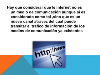 Hay que considerar que le internet no es
un medio de comunicación aunque si es
considerado como tal ,sino que es un
nuevo canal atravez del cual puede
transitar el trafico de información de los
medios de comunicación ya existentes
 