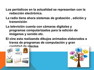 Los periódicos en la actualidad se representan con la
redacción electrónica.
La radio tiene ahora sistemas de grabación , edición y
transmisión
La televisión cuenta con cámaras digitales y
programas computarizados para la edición de
imágenes y sonido etc.
El cine esta realizando dibujos animados elaborados a
travez de programas de computación y gran
cantidad de efectos
 