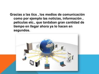 Gracias a las tics , los medios de comunicación
como por ejemplo las noticias, información ,
películas etc., que tardaban gran cantidad de
tiempo en llegar ahora ya lo hacen en
segundos.
 