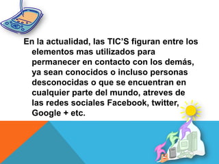 En la actualidad, las TIC’S figuran entre los
elementos mas utilizados para
permanecer en contacto con los demás,
ya sean conocidos o incluso personas
desconocidas o que se encuentran en
cualquier parte del mundo, atreves de
las redes sociales Facebook, twitter,
Google + etc.
 