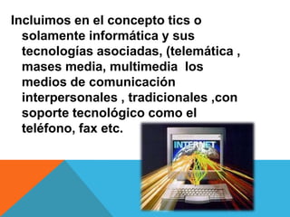 Incluimos en el concepto tics o
solamente informática y sus
tecnologías asociadas, (telemática ,
mases media, multimedia los
medios de comunicación
interpersonales , tradicionales ,con
soporte tecnológico como el
teléfono, fax etc.
 
