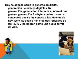 Hoy se conoce como la generación digital,
generación de nativos digitales, Net
generación, generación interactiva, internet que
genera, generación Z o byte, son los diversos
conceptos que se les conoce a los jóvenes de
hoy, los y las cuales han crecidos rodeados de
las TIC’S y las utilizan como una nueva forma
de vida.
 