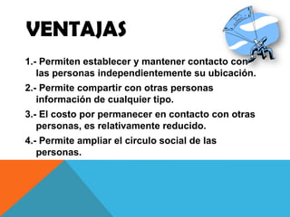 VENTAJAS
1.- Permiten establecer y mantener contacto con
las personas independientemente su ubicación.
2.- Permite compartir con otras personas
información de cualquier tipo.
3.- El costo por permanecer en contacto con otras
personas, es relativamente reducido.
4.- Permite ampliar el circulo social de las
personas.
 