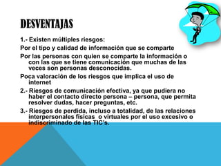 DESVENTAJAS
1.- Existen múltiples riesgos:
Por el tipo y calidad de información que se comparte
Por las personas con quien se comparte la información o
con las que se tiene comunicación que muchas de las
veces son personas desconocidas.
Poca valoración de los riesgos que implica el uso de
internet
2.- Riesgos de comunicación efectiva, ya que pudiera no
haber el contacto directo persona – persona, que permita
resolver dudas, hacer preguntas, etc.
3.- Riesgos de perdida, incluso a totalidad, de las relaciones
interpersonales físicas o virtuales por el uso excesivo o
indiscriminado de las TIC’s.
 
