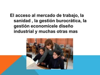 El acceso al mercado de trabajo, la
sanidad , la gestión burocrática, la
gestión economícele diseño
industrial y muchas otras mas
 