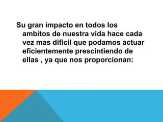 Su gran impacto en todos los
ambitos de nuestra vida hace cada
vez mas dificil que podamos actuar
eficientemente prescintiendo de
ellas , ya que nos proporcionan:
 