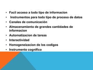 • Facil acceso a todo tipo de informacion
• Instrumentos para todo tipo de proceso de datos
• Canales de comunicación
• Almacenamiento de grandes cantidades de
informacion
• Automatizacion de tareas
• Interactividad
• Homogeneizacion de los codigos
• Instrumento cognifico
 