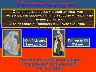 Очень часто в исторической литературеОчень часто в исторической литературе
встречаются выражения «по старому стилю», «повстречаются выражения «по старому стилю», «по
новому стилю».новому стилю».
Это связано с Юлианским и ГригорианскимЭто связано с Юлианским и Григорианским
календарями.календарями.
Юлий Цезарь
1 век до н.э.
Григорий XIII
XVI век.
 