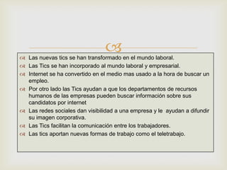  Las nuevas tics se han transformado en el mundo laboral.
 Las Tics se han incorporado al mundo laboral y empresarial.
 Internet se ha convertido en el medio mas usado a la hora de buscar un
empleo.
 Por otro lado las Tics ayudan a que los departamentos de recursos
humanos de las empresas pueden buscar información sobre sus
candidatos por internet
 Las redes sociales dan visibilidad a una empresa y le ayudan a difundir
su imagen corporativa.
 Las Tics facilitan la comunicación entre los trabajadores.
 Las tics aportan nuevas formas de trabajo como el teletrabajo.
 