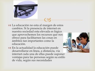 
 La educación no esta al margen de estos
cambios. Si la presencia de internet en
nuestra sociedad esta elevada es lógico
que aprovechemos los recursos que nos
ofrece para facilitarnos las cosas en
ámbitos tan importantes como la
educación.
 En la actualidad la educación puede
desarrollarse en línea, a distancia, vía
internet cada una de ellas puede suponer
ventajas para las personas según su estilo
de vida, según sus necesidades
 