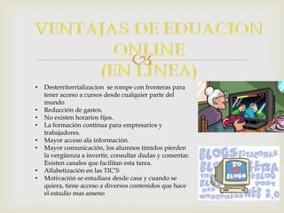
• Desterritorrializacion se rompe con fronteras para
tener acceso a cursos desde cualquier parte del
mundo
• Reducción de gastos.
• No existen horarios fijos.
• La formación continua para empresarios y
trabajadores.
• Mayor acceso ala información.
• Mayor comunicación, los alumnos tímidos pierden
la vergüenza a invertir, consultar dudas y comentar.
Existen canales que facilitan esta tarea.
• Alfabetización en las TIC’S
• Motivación se estudiara desde casa y cuando se
quiera, tiene acceso a diversos contenidos que hace
el estudio mas ameno
 
