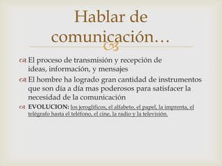 
 El proceso de transmisión y recepción de
ideas, información, y mensajes
 El hombre ha logrado gran cantidad de instrumentos
que son día a día mas poderosos para satisfacer la
necesidad de la comunicación
 EVOLUCION: los jeroglíficos, el alfabeto, el papel, la imprenta, el
telégrafo hasta el teléfono, el cine, la radio y la televisión.
Hablar de
comunicación…
 