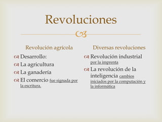 
Revoluciones
Revolución agrícola
 Desarrollo:
 La agricultura
 La ganadería
 El comercio fue signada por
la escritura.
Diversas revoluciones
 Revolución industrial
por la imprenta
 La revolución de la
inteligencia cambios
iniciados por la computación y
la informática
 