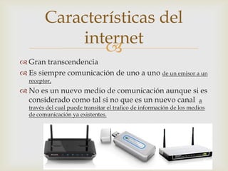 
 Gran transcendencia
 Es siempre comunicación de uno a uno de un emisor a un
receptor,
 No es un nuevo medio de comunicación aunque si es
considerado como tal si no que es un nuevo canal a
través del cual puede transitar el trafico de información de los medios
de comunicación ya existentes.
Características del
internet
 