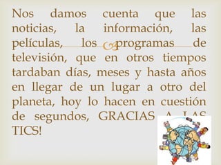 
Nos damos cuenta que las
noticias, la información, las
películas, los programas de
televisión, que en otros tiempos
tardaban días, meses y hasta años
en llegar de un lugar a otro del
planeta, hoy lo hacen en cuestión
de segundos, GRACIAS A LAS
TICS!
 