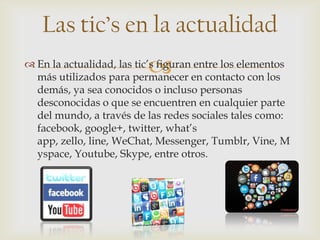 
Las tic’s en la actualidad
 En la actualidad, las tic’s figuran entre los elementos
más utilizados para permanecer en contacto con los
demás, ya sea conocidos o incluso personas
desconocidas o que se encuentren en cualquier parte
del mundo, a través de las redes sociales tales como:
facebook, google+, twitter, what’s
app, zello, line, WeChat, Messenger, Tumblr, Vine, M
yspace, Youtube, Skype, entre otros.
 