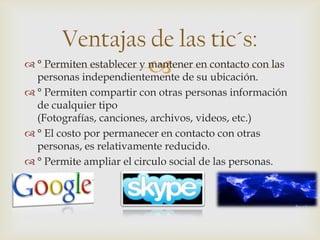 
Ventajas de las tic´s:
 ° Permiten establecer y mantener en contacto con las
personas independientemente de su ubicación.
 ° Permiten compartir con otras personas información
de cualquier tipo
(Fotografías, canciones, archivos, videos, etc.)
 ° El costo por permanecer en contacto con otras
personas, es relativamente reducido.
 ° Permite ampliar el circulo social de las personas.
 