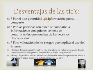 
Desventajas de las tic’s:
 ° Por el tipo y cantidad de información que se
comparte
 ° Por las personas con quien se comparte la
información o con quienes se tiene en
comunicación, que muchas de las veces son
desconocidas.
 ° Poca valoración de los riesgos que implica el uso del
internet.
 - Riesgos de comunicación efectiva, ya que pudiera no haber un contacto directo
persona-persona; que permita resolver dudas, hacer preguntas etc.
 - Riesgo de perdida, incluso a totalidad, de las relaciones interpersonales físicas o
virtuales por el uso excesivo e indiscriminado de las tic´s.
 