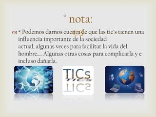 
° nota:
 * Podemos darnos cuenta de que las tic’s tienen una
influencia importante de la sociedad
actual, algunas veces para facilitar la vida del
hombre…. Algunas otras cosas para complicarla y e
incluso dañarla.
 