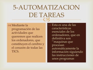 
5-AUTOMATIZACION
DE TAREAS
 Mediante la
programación de las
actividades que
queremos que realicen
los ordenadores, que
constituyen el cerebro y
el corazón de todas las
TICS.
 Esta es una de las
características
esenciales de los
ordenadores, que en
definitiva son
‘’maquinas que
procesan
automáticamente la
información siguiendo
las instrucciones de
unos programas
 
