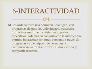 
 Los ordenadores nos permiten ‘’dialogar’’ con
programas de gestión, videojuegos, materiales
formativos multimedia, sistemas expertos
específicos. Además en conjunto con la internet que
permite interactuar con otras personas a través de
programas y/o equipos que permiten la
comunicación a través de texto, audio y video, y
compartir recursos.
6-INTERACTIVIDAD
 