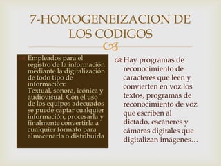 
7-HOMOGENEIZACION DE
LOS CODIGOS
 Empleados para el
registro de la información
mediante la digitalización
de todo tipo de
información:
Textual, sonora, icónica y
audiovisual. Con el uso
de los equipos adecuados
se puede captar cualquier
información, procesarla y
finalmente convertirla a
cualquier formato para
almacenarla o distribuirla.
 Hay programas de
reconocimiento de
caracteres que leen y
convierten en voz los
textos, programas de
reconocimiento de voz
que escriben al
dictado, escáneres y
cámaras digitales que
digitalizan imágenes…
 
