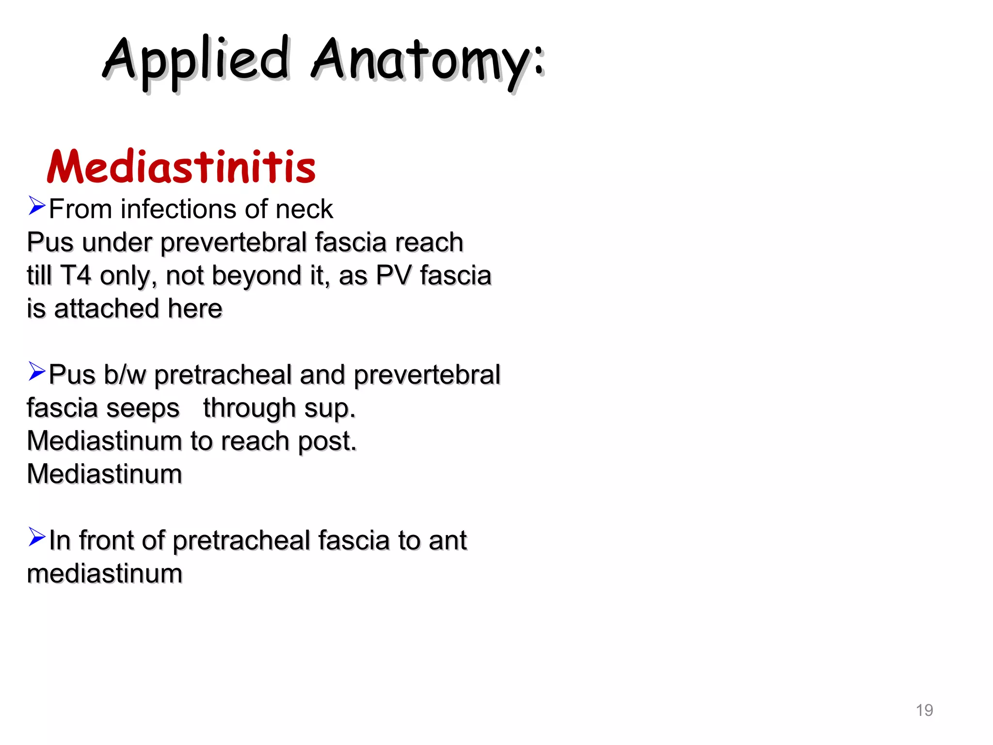 Applied Anatomy:Applied Anatomy:
Mediastinitis
From infections of neck
Pus under prevertebral fascia reachPus under prevertebral fascia reach
till T4 only, not beyond it, as PV fasciatill T4 only, not beyond it, as PV fascia
is attached hereis attached here
Pus b/w pretracheal and prevertebralPus b/w pretracheal and prevertebral
fascia seeps through sup.fascia seeps through sup.
Mediastinum to reach post.Mediastinum to reach post.
MediastinumMediastinum
In front of pretracheal fascia to antIn front of pretracheal fascia to ant
mediastinummediastinum
19
 