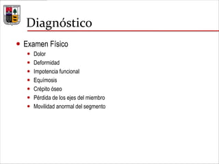 Diagnóstico
 Examen Físico
 Dolor
 Deformidad
 Impotencia funcional
 Equímosis
 Crépito óseo
 Pérdida de los ejes del miembro
 Movilidad anormal del segmento
 