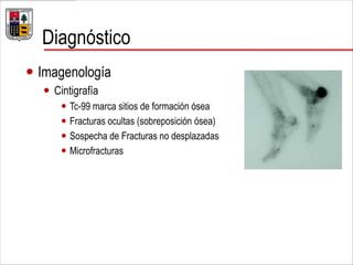 Diagnóstico
 Imagenología
 Cintigrafía
 Tc-99 marca sitios de formación ósea
 Fracturas ocultas (sobreposición ósea)
 Sospecha de Fracturas no desplazadas
 Microfracturas
 