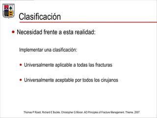 Clasificación
 Necesidad frente a esta realidad:
Implementar una clasificación:
 Universalmente aplicable a todas las fracturas
 Universalmente aceptable por todos los cirujanos
Thomas P Rüedi, Richard E Buckle, Christopher G Moran. AO Principles of Fracture Management. Thieme. 2007
 