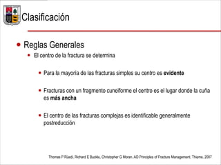  Reglas Generales
 El centro de la fractura se determina
 Para la mayoría de las fracturas simples su centro es evidente
 Fracturas con un fragmento cuneiforme el centro es el lugar donde la cuña
es más ancha
 El centro de las fracturas complejas es identificable generalmente
postreducción
Thomas P Rüedi, Richard E Buckle, Christopher G Moran. AO Principles of Fracture Management. Thieme. 2007
Clasificación
 
