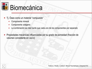 Biomecánica
 Tj. Óseo como un material ―compuesto‖
 Componente mineral
 Componente colágeno
 La combinación es más fuerte que cada uno de los componentes por separado
 Propiedades mecánicas influenciadas por su grado de porosidad (fracción de
volumen consistente en vacío)
Fortune J, Paulós J, Liendo C. Manual Traumatología y Ortopedia PUC
 