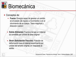 Biomecánica
 Conceptos de:
 Fuerza: Energía capaz de generar un cambio
en el estado (de reposo a movimiento) o en el
movimiento de un cuerpo. Tiene magnitud y
dirección (vector)
 Estrés (Esfuerzo): Fuerza a la que un material
es sometido por unidad de área original
 Strain (Solicitación-Tracción): Fracción de
deformación que el material experimenta por
unidad del tamaño original, en respuesta al
estrés.
Rockwood & Green, Fracturas en el Adulto. Tomo I. Editorial Marbán, 2007
 