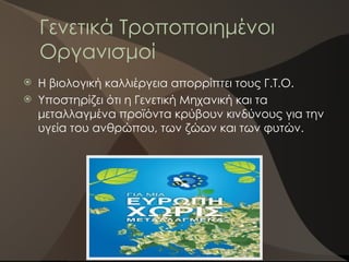Γενετικά Τροποποιημένοι
Οργανισμοί
 Η βιολογική καλλιέργεια απορρίπτει τους Γ.Τ.Ο.
 Υποστηρίζει ότι η Γενετική Μηχανική και τα
μεταλλαγμένα προϊόντα κρύβουν κινδύνους για την
υγεία του ανθρώπου, των ζώων και των φυτών.
 