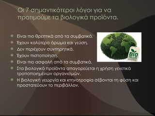 Οι 7 σημαντικότεροι λόγοι για να
προτιμούμε τα βιολογικά προϊόντα.
 Είναι πιο θρεπτικά από τα συμβατικά.
 Έχουν καλύτερο άρωμα και γεύση.
 Δεν περιέχουν συντηρητικά.
 Έχουν πιστοποίηση.
 Είναι πιο ασφαλή από τα συμβατικά.
 Στα βιολογικά προϊόντα απαγορεύεται η χρήση γενετικά
τροποποιημένων οργανισμών.
 Η βιολογική γεωργία και κτηνοτροφία σέβονται τη φύση και
προστατεύουν το περιβάλλον.
 