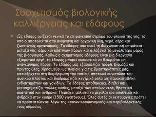 Συσχετισμός βιολογικής
καλλιέργειας και εδάφους
 Ως έδαφος ορίζεται γενικά το επιφανειακό στρώμα του φλοιού της γης, το
οποίο αποτελείται από ανόργανη και οργανική ύλη, νερό, αέρα και
ζωντανούς οργανισμούς. Το έδαφος αποτελεί τη διαχωριστική επιφάνεια
μεταξύ γης, αέρα και υδάτινων πόρων και φιλοξενεί το μεγαλύτερο μέρος
της βιόσφαιρας. Καθώς ο σχηματισμός εδάφους είναι μια διεργασία
εξαιρετικά αργή, το έδαφος μπορεί ουσιαστικά να θεωρείται μη
ανανεώσιμος πόρος. Το έδαφος μας εξασφαλίζει τροφή, βιομάζα και
πρώτες ύλες. Χρησιμεύει ως πλαίσιο για τις δραστηριότητές μας,
υπεισέρχεται στη διαμόρφωση του τοπίου, αποτελεί συνιστώσα του
φυσικού πλούτου και διαδραματίζει κεντρικό ρόλο ως παρακαταθήκη
ενδιαιτημάτων και γονιδίων. Το έδαφος αποθηκεύει, διηθεί και
μετασχηματίζει πολλές ουσίες, μεταξύ των οποίων νερό, θρεπτικά
συστατικά και άνθρακα. Περιέχει μάλιστα το μεγαλύτερο αποθεματικό
άνθρακα στον κόσμο (1500 γιγατόνους). Όλες αυτές οι λειτουργίες πρέπει
να προστατεύονται λόγω της κοινωνικοοικονομικής και περιβαλλοντικής
τους σημασίας.
 