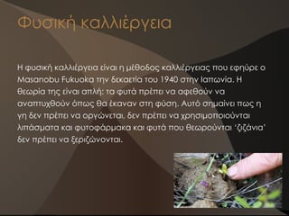 Φυσική καλλιέργεια
Η φυσική καλλιέργεια είναι η μέθοδος καλλιέργειας που εφηύρε ο
Masanobu Fukuoka την δεκαετία του 1940 στην Ιαπωνία. Η
θεωρία της είναι απλή: τα φυτά πρέπει να αφεθούν να
αναπτυχθούν όπως θα έκαναν στη φύση. Αυτό σημαίνει πως η
γη δεν πρέπει να οργώνεται, δεν πρέπει να χρησιμοποιούνται
λιπάσματα και φυτοφάρμακα και φυτά που θεωρούνται ‘ζιζάνια’
δεν πρέπει να ξεριζώνονται.
 