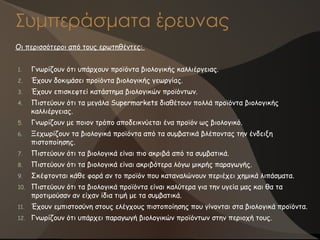 Συμπεράσματα έρευνας
Οι περισσότεροι από τους ερωτηθέντες:
1. Γνωρίζουν ότι υπάρχουν προϊόντα βιολογικής καλλιέργειας.
2. Έχουν δοκιμάσει προϊόντα βιολογικής γεωργίας.
3. Έχουν επισκεφτεί κατάστημα βιολογικών προϊόντων.
4. Πιστεύουν ότι τα μεγάλα Supermarkets διαθέτουν πολλά προϊόντα βιολογικής
καλλιέργειας.
5. Γνωρίζουν με ποιον τρόπο αποδεικνύεται ένα προϊόν ως βιολογικό.
6. Ξεχωρίζουν τα βιολογικά προϊόντα από τα συμβατικά βλέποντας την ένδειξη
πιστοποίησης.
7. Πιστεύουν ότι τα βιολογικά είναι πιο ακριβά από τα συμβατικά.
8. Πιστεύουν ότι τα βιολογικά είναι ακριβότερα λόγω μικρής παραγωγής.
9. Σκέφτονται κάθε φορά αν το προϊόν που καταναλώνουν περιέχει χημικά λιπάσματα.
10. Πιστεύουν ότι τα βιολογικά προϊόντα είναι καλύτερα για την υγεία μας και θα τα
προτιμούσαν αν είχαν ίδια τιμή με τα συμβατικά.
11. Έχουν εμπιστοσύνη στους ελέγχους πιστοποίησης που γίνονται στα βιολογικά προϊόντα.
12. Γνωρίζουν ότι υπάρχει παραγωγή βιολογικών προϊόντων στην περιοχή τους.
 