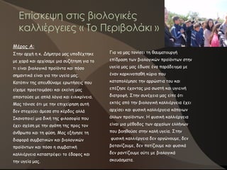 Επίσκεψη στις βιολογικές
καλλιέργειες « Το Περιβολάκι »
Για να μας τονίσει τη θαυματουργή
επίδραση των βιολογικών προϊόντων στην
υγεία μας μας έδωσε ένα παράδειγμα με
έναν καρκινοπαθή κύριο που
καταπολέμησε την αρρώστια του και
επέζησε έχοντας μια σωστή και υγιεινή
διατροφή. Στην συνέχεια μας είπε ότι
εκτός από την βιολογική καλλιέργεια έχει
αρχίσει και φυσική καλλιέργεια κάποιων
άλλων προϊόντων. Η φυσική καλλιέργεια
είναι μια μέθοδος των αρχαίων ελλήνων
που βοηθούσε στην καλή υγεία. Στην
φυσική καλλιέργεια δεν οργώνουμε, δεν
βοτανίζουμε, δεν ποτίζουμε και φυσικά
δεν ραντίζουμε ούτε με βιολογικά
σκευάσματα.
Μέρος Α:
Στην αρχή η κ. Δήμητρα μας υποδέχτηκε
με χαρά και αρχίσαμε μια συζήτηση για το
τι είναι βιολογικά προϊόντα και πόσο
σημαντικά είναι για την υγεία μας.
Κατόπιν της απευθύναμε ερωτήσεις που
είχαμε προετοιμάσει και εκείνη μας
απαντούσε με απλά λόγια και ειλικρίνεια.
Μας τόνισε ότι με την επιχείρηση αυτή
δεν στοχεύει άμεσα στο κέρδος αλλά
Ικανοποιεί μια δική της φιλοσοφία που
έχει σχέση με την αγάπη της προς τον
άνθρωπο και τη φύση. Μας εξήγησε τη
διαφορά συμβατικών και βιολογικών
προϊόντων και πόσο η συμβατική
καλλιέργεια καταστρέφει το έδαφος και
την υγεία μας.
 