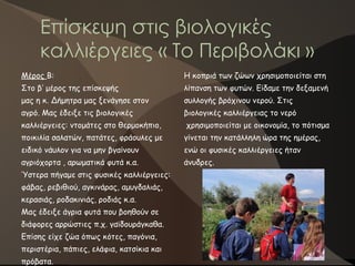 Επίσκεψη στις βιολογικές
καλλιέργειες « Το Περιβολάκι »
Η κοπριά των ζώων χρησιμοποιείται στη
λίπανση των φυτών. Είδαμε την δεξαμενή
συλλογής βρόχινου νερού. Στις
βιολογικές καλλιέργειας το νερό
χρησιμοποιείται με οικονομία, το πότισμα
γίνεται την κατάλληλη ώρα της ημέρας,
ενώ οι φυσικές καλλιέργειες ήταν
άνυδρες.
Μέρος Β:
Στο β’ μέρος της επίσκεψής
μας η κ. Δήμητρα μας ξενάγησε στον
αγρό. Μας έδειξε τις βιολογικές
καλλιέργειες: ντομάτες στο θερμοκήπιο,
ποικιλία σαλατών, πατάτες, φράουλες με
ειδικό νάυλον για να μην βγαίνουν
αγριόχορτα , αρωματικά φυτά κ.α.
Ύστερα πήγαμε στις φυσικές καλλιέργειες:
φάβας, ρεβιθιού, αγκινάρας, αμυγδαλιάς,
κερασιάς, ροδακινιάς, ροδιάς κ.α.
Μας έδειξε άγρια φυτά που βοηθούν σε
διάφορες αρρώστιες π.χ. γαϊδουράγκαθα.
Επίσης είχε ζώα όπως κότες, παγόνια,
περιστέρια, πάπιες, ελάφια, κατσίκια και
πρόβατα.
 