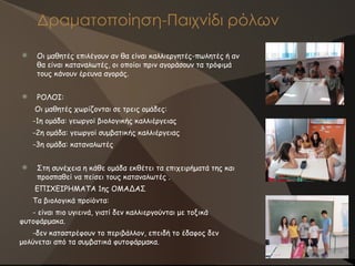 Δραματοποίηση-Παιχνίδι ρόλων
 Οι μαθητές επιλέγουν αν θα είναι καλλιεργητές-πωλητές ή αν
θα είναι καταναλωτές, οι οποίοι πριν αγοράσουν τα τρόφιμά
τους κάνουν έρευνα αγοράς.
 ΡΟΛΟΙ:
Οι μαθητές χωρίζονται σε τρεις ομάδες:
-1η ομάδα: γεωργοί βιολογικής καλλιέργειας
-2η ομάδα: γεωργοί συμβατικής καλλιέργειας
-3η ομάδα: καταναλωτές
 Στη συνέχεια η κάθε ομάδα εκθέτει τα επιχειρήματά της και
προσπαθεί να πείσει τους καταναλωτές .
ΕΠΙΧΕΙΡΗΜΑΤΑ 1ης ΟΜΑΔΑΣ
Τα βιολογικά προϊόντα:
- είναι πιο υγιεινά, γιατί δεν καλλιεργούνται με τοξικά
φυτοφάρμακα.
-δεν καταστρέφουν το περιβάλλον, επειδή το έδαφος δεν
μολύνεται από τα συμβατικά φυτοφάρμακα.
 