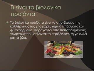 Τι είναι τα βιολογικά
προϊόντα;
 Τα βιολογικά προϊόντα είναι το αποτέλεσμα της
καλλιέργειας της γης χωρίς χημικά λιπάσματα και
φυτοφάρμακα. Παράγονται από πιστοποιημένους
γεωργούς που σέβονται το περιβάλλον, τη γη αλλά
και τα ζώα.
 