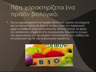 Πότε χαρακτηρίζεται ένα
προϊόν βιολογικό;
 Για να χαρακτηριστεί ένα προϊόν βιολογικό πρέπει να ελέγχεται
και να πιστοποιείται σε όλα τα στάδια (από την παραγωγή
μέχρι τη διάθεση στον καταναλωτή). Επίσης πρέπει να φέρει
την κατάλληλη σήμανση στη συσκευασία, δηλαδή το όνομα
του οργανισμού και τον κωδικό πιστοποίησής του, καθώς και
το λογότυπο της ΕΕ για τα βιολογικά προϊόντα.
 