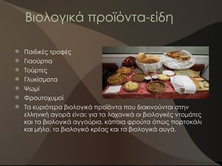 Βιολογικά προϊόντα-είδη
 Παιδικές τροφές
 Γιαούρτια
 Τούρτες
 Γλυκίσματα
 Ψωμί
 Φρουτοχυμοί
 Τα κυριότερα βιολογικά προϊόντα που διακινούνται στην
ελληνική αγορά είναι: για τα λαχανικά οι βιολογικές ντομάτες
και τα βιολογικά αγγούρια, κάποια φρούτα όπως πορτοκάλι
και μήλο, το βιολογικό κρέας και τα βιολογικά αυγά.
 