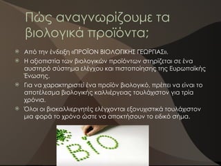 Πώς αναγνωρίζουμε τα
βιολογικά προϊόντα;
 Από την ένδειξη «ΠΡΟΪΟΝ ΒΙΟΛΟΓΙΚΗΣ ΓΕΩΡΓΙΑΣ».
 Η αξιοπιστία των βιολογικών προϊόντων στηρίζεται σε ένα
αυστηρό σύστημα ελέγχου και πιστοποίησης της Ευρωπαϊκής
Ένωσης.
 Για να χαρακτηριστεί ένα προϊόν βιολογικό, πρέπει να είναι το
αποτέλεσμα βιολογικής καλλιέργειας τουλάχιστον για τρία
χρόνια.
 Όλοι οι βιοκαλλιεργητές ελέγχονται εξονυχιστικά τουλάχιστον
μια φορά το χρόνο ώστε να αποκτήσουν το ειδικό σήμα.
 
