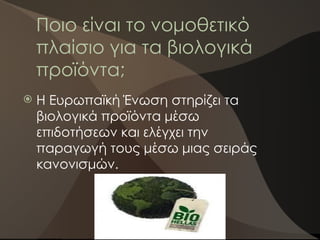 Ποιο είναι το νομοθετικό
πλαίσιο για τα βιολογικά
προϊόντα;
 Η Ευρωπαϊκή Ένωση στηρίζει τα
βιολογικά προϊόντα μέσω
επιδοτήσεων και ελέγχει την
παραγωγή τους μέσω μιας σειράς
κανονισμών.
 
